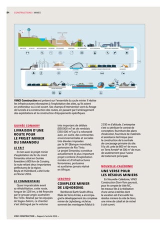 VINCI CONSTRUCTION — Rapport d’activité 2016 —
84 CONSTRUCTIONS / MINES
EXPLORATION PITS  GALLERIES SOIL MANAGEMENT ELECTRO-MECHANICAL
PIPELINES
WATER MANAGEMENT WATER  WASTE MANAGEMENTMINE ACCESS LIFE ON SITE
GROUND IMPROVEMENT
CIVIL WORKS
ROADWAYS  RAILWAYS INFRASTRUCTURES EARTHWORKSTUNNELSENERGYPIPELINES
JETTIES QUAYS
MONITORING
VINCI Construction est présent sur l’ensemble du cycle minier. Il réalise
les infrastructures nécessaires à l’exploitation des sites, qu’ils soient
en profondeur ou à ciel ouvert. Ses champs d’intervention vont du forage
de tunnels à la construction des routes, en passant par l’aménagement
des exploitations et la construction d’équipements spécifiques.
2 330  m d’altitude. L’entreprise
s’est vu attribuer le contrat de
conception, fourniture des plans
d’exécution, fourniture de matériels
et assistance technique pour
la construction de la centrale
de concassage primaire du site.
À la clé : près de 800  m2
de murs
en Terre Armée® et 500  m2
de murs
de soutènement pour l’usine
de traitement principale.
NOUVELLE-CALÉDONIE
UNE VERSE POUR
LES RÉSIDUS MINIERS
En Nouvelle-Calédonie, VINCI
Construction Dom-Tom poursuit,
pour le compte de Vale NC,
les travaux liés à la réalisation
d’une verse à stériles dont
la vocation est d’accueillir les
résidus miniers du site de Goro,
une mine de cobalt et de nickel
à ciel ouvert.
GUINÉE CONAKRY
LIVRAISON D’UNE
ROUTE POUR
LE PROJET MINIER
DU SIMANDOU
LE FAIT
En lien avec le projet minier
d’exploitation du fer du mont
Simandou situé en Guinée
forestière à 800 km de Conakry,
la route reliant deux importantes
préfectures de la région,
Beyla et N’Zérékoré, a été livrée
en février 2016.
LE COMMENTAIRE
Quasi impraticable avant
sa réhabilitation, cette route,
longue de 128 km, a été financée
par le groupe anglo-australien
Rio Tinto. Réalisé par les équipes
de Sogea-Satom, ce chantier
s’est distingué par le volume
très important de déblais
(850 000  m3
) et de remblais
(350 000  m3
) qu’il a nécessité
avec, en outre, des contraintes
environnementales et sociales
très élevées imposées
par la SFI (Banque mondiale),
partenaire de Rio Tinto.
Le projet Simandou constitue
actuellement le plus important
projet combiné d’exploitation
minière et d’infrastructures
ferroviaires, portuaires
et auxiliaires jamais réalisé
en Afrique.
LESOTHO
COMPLEXE MINIER
DE LIQHOBONG
Reinforced Earth South Africa,
filiale de Terre Armée, a accompa-
gné le développement du complexe
minier de Liqhobong, niché au
sommet des montagnes Maluti à
 