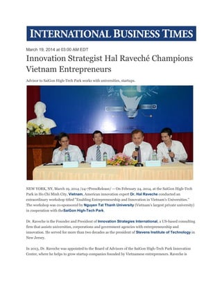 March 19, 2014 at 03:00 AM EDT
Innovation Strategist Hal Raveché Champions
Vietnam Entrepreneurs
Advisor to SaiGon High-Tech Park works with universities, startups.
NEW YORK, NY, March 19, 2014 /24-7PressRelease/ -- On February 24, 2014, at the SaiGon High-Tech
Park in Ho Chi Minh City, Vietnam, American innovation expert Dr. Hal Raveche conducted an
extraordinary workshop titled "Enabling Entrepreneurship and Innovation in Vietnam's Universities."
The workshop was co-sponsored by Nguyen Tat Thanh University (Vietnam's largest private university)
in cooperation with theSaiGon High-Tech Park.
Dr. Raveche is the Founder and President of Innovation Strategies International, a US-based consulting
firm that assists universities, corporations and government agencies with entrepreneurship and
innovation. He served for more than two decades as the president of Stevens Institute of Technology in
New Jersey.
In 2013, Dr. Raveche was appointed to the Board of Advisors of the SaiGon High-Tech Park Innovation
Center, where he helps to grow startup companies founded by Vietnamese entrepreneurs. Raveche is
 