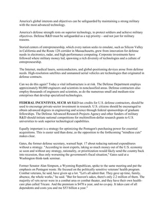 America's global interests and objectives can be safeguarded by maintaining a strong military
with the most advanced technology.

America's defense strength rests on superior technology, to protect soldiers and achieve military
objectives. Defense R&D must be safeguarded as a top priority—and not just for military
reasons.

Storied centers of entrepreneurship, which every nation seeks to emulate, such as Silicon Valley
in California and the Route 128 corridor in Massachusetts, grew from innovation for defense
needs in electronics, radar, and high-performance computing. Corporate investments have
followed where military money led, spawning a rich diversity of technologies and a culture of
entrepreneurship.

The Internet, medical lasers, semiconductors, and global-positioning devices arose from defense
needs. High-resolution satellites and unmanned aerial vehicles are technologies that originated in
defense contracts.

Can we do this again? Today a vital infrastructure is at risk. The Defense Department employs
approximately 80,000 engineers and scientists in nonclassified areas. Defense contractors also
employ thousands of engineers and scientists, as do the numerous small and medium-size
enterprises that develop specialized technologies.

FEDERAL INCENTIVES, SUCH AS R&D tax credits for U.S. defense contractors, should be
used to encourage private-sector investment in research. U.S. citizens should be encouraged to
obtain advanced degrees in engineering and science through federal sponsorships of graduate
fellowships. The Defense Advanced Research Projects Agency and other funders of military
R&D should initiate national competitions for multimillion-dollar research grants to U.S.
universities to seek superior technological capabilities.

Equally important is a strategy for optimizing the Pentagon's purchasing power for essential
acquisitions. This is easier said than done, as the opposition to the forthcoming "mindless cuts"
makes clear.

Gates, the former defense secretary, warned Sept. 17 about reducing national expenditures
without a strategy. "According to most experts, taking so much money out of the U.S. economy
so soon and without any strategy, rationality, or prioritization would likely send the country back
into recession, thus only worsening the government's fiscal situation," Gates said at a
Washington think-tank seminar.

Former Senator Alan Simpson, a Wyoming Republican, spoke to the same meeting and put the
emphasis on Pentagon waste. He focused on the politically sensitive veterans' health program.
Combat veterans, he said, have given up a lot. "Let's all admit that. They gave up time, family,
absence, the whole works," he said. "But for heaven's sakes, there's only 2.2 million of them. The
majority of vets never were in a combat area or combat theater, and they have their own health-
care plan called Tricare. And the premium is $470 a year, and no co-pay. It takes care of all
dependents and costs you and me $53 billion a year."
 