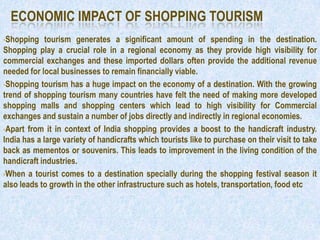 ECONOMIC IMPACT OF SHOPPING TOURISM
•Shopping    tourism generates a significant amount of spending in the destination.
Shopping play a crucial role in a regional economy as they provide high visibility for
commercial exchanges and these imported dollars often provide the additional revenue
needed for local businesses to remain financially viable.
•Shopping tourism has a huge impact on the economy of a destination. With the growing
trend of shopping tourism many countries have felt the need of making more developed
shopping malls and shopping centers which lead to high visibility for Commercial
exchanges and sustain a number of jobs directly and indirectly in regional economies.
•Apart from it in context of India shopping provides a boost to the handicraft industry.
India has a large variety of handicrafts which tourists like to purchase on their visit to take
back as mementos or souvenirs. This leads to improvement in the living condition of the
handicraft industries.
•When a tourist comes to a destination specially during the shopping festival season it
also leads to growth in the other infrastructure such as hotels, transportation, food etc
 