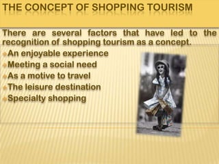 THE CONCEPT OF SHOPPING TOURISM

There are several factors that have led to the
recognition of shopping tourism as a concept.
An enjoyable experience
Meeting a social need
As a motive to travel
The leisure destination
Specialty shopping
 