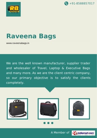 +91-8588857017

Raveena Bags
www.raveenabags.in

We are the well known manufacturer, supplier trader
and wholesaler of Travel, Laptop & Executive Bags
and many more. As we are the client centric company,
so our primary objective is to satisfy the clients
completely.

A Member of

 