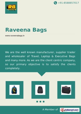 +91-8588857017
A Member of
Raveena Bags
www.raveenabags.in
We are the well known manufacturer, supplier trader
and wholesaler of Travel, Laptop & Executive Bags
and many more. As we are the client centric company,
so our primary objective is to satisfy the clients
completely.
 