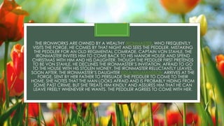 THE IRONWORKS ARE OWNED BY A WEALTHY IRONMASTER, WHO FREQUENTLY
VISITS THE FORGE. HE COMES BY THAT NIGHT AND SEES THE PEDDLER. MISTAKING
THE PEDDLER FOR AN OLD REGIMENTAL COMRADE, CAPTAIN VON STAHLE, THE
IRONMASTER INVITES HIM TO COME BACK TO HIS MANOR HOUSE AND SPEND
CHRISTMAS WITH HIM AND HIS DAUGHTER. THOUGH THE PEDDLER FIRST PRETENDS
TO BE VON STAHLE, HE DECLINES THE IRONMASTER’S INVITATION, AFRAID TO GO
TO THE HOUSE WITH HIS STOLEN MONEY. THE IRONMASTER RELUCTANTLY LEAVES.
SOON AFTER, THE IRONMASTER’S DAUGHTER EDLA WILLMANSSON ARRIVES AT THE
FORGE, SENT BY HER FATHER TO PERSUADE THE PEDDLER TO COME TO THEIR
HOME. SHE NOTES THAT THE MAN LOOKS AFRAID AND IS PROBABLY HIDING FROM
SOME PAST CRIME, BUT SHE TREATS HIM KINDLY AND ASSURES HIM THAT HE CAN
LEAVE FREELY WHENEVER HE WANTS. THE PEDDLER AGREES TO COME WITH HER.
 