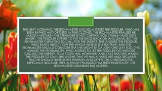 THE NEXT MORNING, THE IRONMASTER AND EDLA GREET THE PEDDLER, WHO HAS
BEEN BATHED AND DRESSED IN FINE CLOTHES. THE IRONMASTER REALIZES HE
MADE A MISTAKE—THE STRANGER IS NOT CAPTAIN VON STAHLE—AND GETS
ANGRY. THE PEDDLER OFFERS TO PUT HIS RAGS BACK ON AND LEAVE, BUT THE
IRONMASTER THREATENS TO CALL FOR THE SHERIFF. THIS ANGERS THE PEDDLER,
WHO RANTS ABOUT HOW THE WHOLE WORLD IS A RATTRAP, AND THE
IRONMASTER SHOULD CONSIDER THAT HE MIGHT BE CAUGHT ONE DAY TOO. THIS
AMUSES THE IRONMASTER, WHO AGREES TO LET THE PEDDLER GO WITHOUT
CALLING THE SHERIFF. EDLA STOPS HIM, HOWEVER, AND SAYS THAT SHE WANTS
THE PEDDLER TO STAY. SHE KNOWS THAT HE HAS A HARD LIFE AND DECLARES
THAT HE SHOULD HAVE SOME WARMTH AND SAFETY ON CHRISTMAS EVE,
ESPECIALLY BECAUSE THEY ALREADY PROMISED HIM THEIR HOSPITALITY. THE
IRONMASTER GRUMBLES BUT AGREES.
 