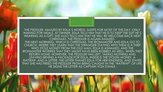 THE PEDDLER, AMAZED BY EDLA’S WORDS, SLEEPS FOR MOST OF THE DAY, ONLY
WAKING FOR MEALS. AT DINNER, EDLA TELLS HIM THAT HE IS TO KEEP THE SUIT HE’S
WEARING AS A GIFT. SHE ALSO TELLS HIM THAT HE WILL BE WELCOME BACK NEXT
CHRISTMAS. THE PEDDLER IS AGAIN AMAZED.
THE NEXT MORNING, WHICH IS CHRISTMAS, THE IRONMASTER AND EDLA GO TO
CHURCH, WHERE THEY LEARN THAT THE STRANGER STAYING WITH THEM IS A THIEF
WHO STOLE MONEY FROM THE OLD MAN. EDLA IS ASHAMED, AND THE
IRONMASTER WORRIES THAT THEY MIGHT HAVE BEEN ROBBED AS WELL. WHEN THEY
RETURN HOME, HOWEVER, THE PEDDLER HAS LEFT, TAKING NOTHING AND
LEAVING BEHIND A PACKAGE FOR EDLA. INSIDE IS THE STOLEN MONEY, A
RATTRAP, AND A LETTER. THE LETTER THANKS EDLA FOR HER KINDNESS, AND STATES
THAT SHE HAS FREED THE PEDDLER FROM BEING CAUGHT IN THE “RATTRAP” OF LIFE.
HE SIGNS THE LETTER AS CAPTAIN VON STAHLE.
 