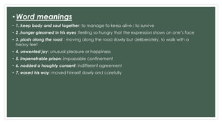 •Word meanings
• 1. keep body and soul together: to manage to keep alive : to survive
• 2 .hunger gleamed in his eyes :feeling so hungry that the expression shows on one’s face
• 3. plods along the road : moving along the road slowly but deliberately, to walk with a
heavy feet
• 4. unwonted joy: unusual pleasure or happiness
• 5. impenetrable prison: impassable confinement
• 6. nodded a haughty consent: indifferent agreement
• 7. eased his way: moved himself slowly and carefully
 