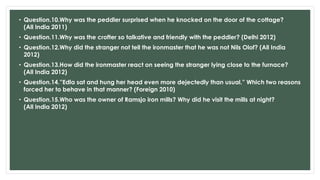 • Question.10.Why was the peddler surprised when he knocked on the door of the cottage?
(All India 2011)
• Question.11.Why was the crofter so talkative and friendly with the peddler? (Delhi 2012)
• Question.12.Why did the stranger not tell the ironmaster that he was not Nils Olof? (All India
2012)
• Question.13.How did the ironmaster react on seeing the stranger lying close to the furnace?
(All India 2012)
• Question.14.”Edla sat and hung her head even more dejectedly than usual.” Which two reasons
forced her to behave in that manner? (Foreign 2010)
• Question.15.Who was the owner of Ramsjo iron mills? Why did he visit the mills at night?
(All India 2012)
 