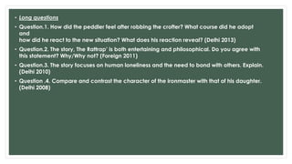• Long questions
• Question.1. How did the peddler feel after robbing the crofter? What course did he adopt
and
how did he react to the new situation? What does his reaction reveal? (Delhi 2013)
• Question.2. The story, The Rattrap’ is both entertaining and philosophical. Do you agree with
this statement? Why/Why not? (Foreign 2011)
• Question.3. The story focuses on human loneliness and the need to bond with others. Explain.
(Delhi 2010)
• Question .4. Compare and contrast the character of the ironmaster with that of his daughter.
(Delhi 2008)
 
