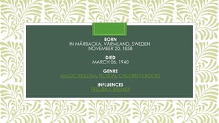 BORN
IN MÅRBACKA, VÄRMLAND, SWEDEN
NOVEMBER 20, 1858
DIED
MARCH 06, 1940
GENRE
MAGIC REALISM, FICTION, CHILDREN'S BOOKS
INFLUENCES
FREDRIKA BREMER
 
