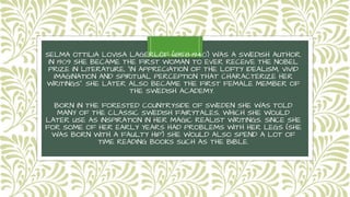 SELMA OTTILIA LOVISA LAGERLÖF (1858-1940) WAS A SWEDISH AUTHOR.
IN 1909 SHE BECAME THE FIRST WOMAN TO EVER RECEIVE THE NOBEL
PRIZE IN LITERATURE, "IN APPRECIATION OF THE LOFTY IDEALISM, VIVID
IMAGINATION AND SPIRITUAL PERCEPTION THAT CHARACTERIZE HER
WRITINGS". SHE LATER ALSO BECAME THE FIRST FEMALE MEMBER OF
THE SWEDISH ACADEMY.
BORN IN THE FORESTED COUNTRYSIDE OF SWEDEN SHE WAS TOLD
MANY OF THE CLASSIC SWEDISH FAIRYTALES, WHICH SHE WOULD
LATER USE AS INSPIRATION IN HER MAGIC REALIST WRITINGS. SINCE SHE
FOR SOME OF HER EARLY YEARS HAD PROBLEMS WITH HER LEGS (SHE
WAS BORN WITH A FAULTY HIP) SHE WOULD ALSO SPEND A LOT OF
TIME READING BOOKS SUCH AS THE BIBLE.
 