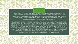 AS A YOUNG WOMAN SHE WAS A TEACHER IN THE SOUTHERN PARTS OF
SWEDEN FOR TEN YEARS BEFORE HER FIRST NOVEL GÖSTA BERLING'S
SAGA WAS PUBLISHED. AS HER WRITER CAREER PROGRESSED SHE WOULD
KEEP UP A CORRESPONDANCE WITH SOME OF HER FORMER FEMALE
COLLEGUES FOR ALMOST HER ENTIRE LIFE.
LAGERLÖF NEVER MARRIED AND WAS ALMOST CERTAINLY A LESBIAN (SHE
NEVER OFFICIALLY STATED THAT SHE WAS, BUT MOST LATER RESEARCHERS
BELIEVE THIS TO BE THE CASE). FOR MANY YEARS HER CONSTANT COMPANION
WAS FELLOW WRITER SOPHIE ELKAN, WITH WHOM SHE TRAVELED TO ITALY
AND THE MIDDLE EAST. HER VISIT TO PALESTINE AND A COLONY OF CHRISTIANS
THERE, WOULD INSPIRE HER TO WRITE JERUSALEM, HER STORY OF SWEDISH
FARMERS CONVERTING INTO A EVANGELICAL CHRISTIAN GROUP AND
TRAVELLING TO "THE AMERICAN COLONY" IN JERUSALEM.
 