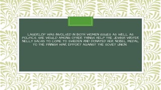 LAGERLÖF WAS INVOLVED IN BOTH WOMEN ISSUES AS WELL AS
POLITICS. SHE WOULD AMONG OTHER THINGS HELP THE JEWISH WRITER
NELLY SACHS TO COME TO SWEDEN AND DONATED HER NOBEL MEDAL
TO THE FINNISH WAR EFFORT AGAINST THE SOVIET UNION.
 
