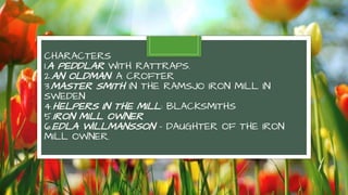 CHARACTERS
1.A PEDDLAR WITH RATTRAPS.
2.AN OLDMAN: A CROFTER
3.MASTER SMITH IN THE RAMSJO IRON MILL IN
SWEDEN
4.HELPERS IN THE MILL: BLACKSMITHS
5.IRON MILL OWNER
6.EDLA WILLMANSSON – DAUGHTER OF THE IRON
MILL OWNER.
 