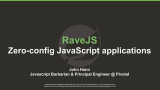 RaveJS 
Zero-config JavaScript applications 
John Hann 
Javascript Barbarian & Principal Engineer @ Pivotal 
Unless otherwise indicated, these slides are © 2013-2014 Pivotal Software, Inc. and licensed under a 
Creative Commons Attribution-NonCommercial license: http://creativecommons.org/licenses/by-nc/3.0/ 
 