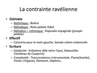 La contrainte ravélienneOstinatoRythmique : BoléroMélodique : Note pédale GibetMélodico – rythmique : Rapsodie espagnole (groupe pédale)EffectifConcerto pour la main gauche, Sonate violon-violoncelleEcritureSimplicité : Enfantine (Ma mère l’oye), Dépouillée (Tombeau de Couperin)Complexité : Transcendance instrumentale, Piano(Scarbo), Violon (Tzigane), Pantoum, Daphnis…