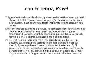 Jean Echenoz, Ravel"Légèrement assis sous le clavier, que ses mains ne dominent pas mais abordent à plat comme en contre-plongée, la paume au-dessous des touches, il fait courir ses doigts trop brefs très noueux, un peu carrés.S'ils sont inaptes aux traits d'octaves, ils comptent dans leurs rangs des pouces exceptionnellement puissants, pouces d'étrangleur facilement disloqués, attachés haut sur la paume, très éloignés du reste de la main et presque aussi longs que des index.Ce ne sont pas vraiment des mains de pianistes et d'ailleurs il ne possède pas une grande technicité, on voit bien qu'il n'est pas exercé, il joue rapidement en accrochant tout le temps. Qu'il gouverne avec tant de maladresse un piano s'explique aussi par la paresse dont il ne s'est jamais défait depuis l'enfance : lui, si léger n'a pas envie de se fatiguer sur un instrument tellement lourd. »