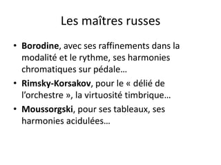 Les maîtres russesBorodine, avec ses raffinements dans la modalité et le rythme, ses harmonies chromatiques sur pédale…Rimsky-Korsakov, pour le « délié de l’orchestre », la virtuosité timbrique…Moussorgski, pour ses tableaux, ses harmonies acidulées…