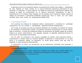 Sistema Nacional de Evaluación, Acreditacióny Certificación dela Calidad Educativa
Al igual que ocurrió con la evaluación externa, la autoevaluación también tiene riesgos y desviaciones.
Su valor depende en buena medida de la cultura profesional colaborativa preexistente en cada
institución. La propuesta - a veces exigencia- de realizar un proceso de autoevaluación también está
expuesta al riesgo de transformarse en un ejercicio burocrático demandante. Si bien la
autoevaluación es un enfoque mejor aceptado por las escuelas que la evaluación externa, algunas la
realizan con entusiasmo y compromiso profesional, mientras que otras lo hacen con una suerte
docilidad cínica, para cumplir con las apariencias (OCDE, 2013).
1. Los principales enfoques
En la práctica los enfoques de evaluación externa, autoevaluación y resultados de aprendizaje
comparativos han ido variando y combinándose, adoptando diversas configuraciones.
Por un lado, se constatan dos tipos de propósitos diferentes: los vinculados a la rendición de cuentas
y los orientados al mejoramiento escolar. Los primeros promueven principalmente el control externo
sobre la institución - a través de la asignación fondos, los mecanismos de mercado, presión de la opinión
pública o en control administrativo-. Los segundos apuestan al desarrollo profesional docente y la
construcción de capacidades institucionales.
Por otro lado, se constataron tres maneras principales de relación entre evaluación externa y
autoevaluación: i) ambas corren por sistemas paralelos; ii) secuencial: la autoevaluación es un paso
previo a la evaluación externa; iii) cooperativo: se brinda apoyo externo para que cada IE
desarrolle su propio enfoque de autoevaluación.
A continuación se ofrece una enumeración de las experiencias nacionales más relevantes y
paradigmáticas3:
i. Evaluación externa “pura”
 Inglaterra: Evaluación externa centrada en resultados por escuela que se hacen públicos con
fines de rendición de cuentas y libre elección de los padres en una concepción de mercado.
14
3
Con base en la revisión de la OCDE y en la experiencia del autor.
 