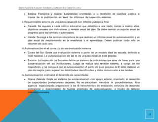Sistema Nacional de Evaluación, Acreditacióny Certificación dela Calidad Educativa
 Bélgica Flamenca y Suecia: Experiencias orientadas a la rendición de cuentas pública a
través de la publicación en Web de informes de Inspección externos.
ii. Requerimiento externo de una autoevaluación con informe público al final
 Canadá: Se requiere a cada centro educativo que establezca una visión, metas a cuatro años,
objetivos anuales con indicadores y revisión anual del plan. Se debe realizar un reporte anual de
progreso para las familias y autoridades.
 Irlanda: Se exige a los centros educativos de que realicen un informe anual de autoevaluación y un
plan anual de mejoramiento en la enseñanza y el aprendizaje. Deben publicar cada año un
resumen de cada uno.
iii.Autoevaluación en el contexto de una evaluación externa
 Corea del Sur: Existe una evaluación externa a partir de un modelo ideal de escuela, definido a
nivel nacional. La autoevaluación de las IE es un paso inicial de este proceso.
 Escocia: La Inspección de Escuelas define un sistema de indicadores que sirve de base para una
autoevaluación en las instituciones. Luego se realiza una revisión externa, a cargo de los
Inspectores, y se compara con la autoevaluación. A partir de este proceso la IE debe elaborar un
plan de mejora para superar las debilidades identificadas y debe comunicarlo a las familias.
iv. Autoevaluación orientada al desarrollo de capacidades
 Nueva Zelanda: Existe un sistema de autoevaluación con apoyo externo, orientado al desarrollo
de capacidades profesionales docentes. No se prescriben métodos ni procedimientos. Una
agencia especializada proporciona a las IE herramientas de evaluación, servicios de desarrollo
profesional y diseminación de buenas prácticas de autoevaluación, a través de talleres
interinstitucionales.
15
 