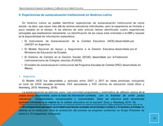 Sistema Nacional de Evaluación, Acreditacióny Certificación dela Calidad Educativa
4. Experiencias de autoevaluación institucional en América Latina
En América Latina es posible identificar experiencias de autoevaluación institucional de cierta
escala - es decir, que vayan más allá de centros educativos individuales- pero la experiencia es limitada y
poco estable en el tiempo. A los efectos de este artículo hemos identificado cuatro experiencias
principales que reseñaremos brevemente. La identificación de los casos está orientada a la EBR y basada
en la disponibilidad de información sistemática4.
• El Instrumento de Autoevaluación de la Calidad Educativa (IACE) desarrollado por
UNICEF en Argentina.
• El Modelo Nacional de Apoyo y Seguimiento a la Gestión Educativa desarrollado por el
Ministerio de Educación de Ecuador.
• El Sistema de Calidad en la Gestión Escolar (SCGE) desarrollado por la Federación
Latinoamericana de Colegios Jesuitas (FLACSI).
• El modelo de autoevaluación institucional del Programa Escuelas de Calidad (PEC) desarrollado en
México.
1. Argentina
El Modelo IACE fue desarrollado y aplicado entre 2007 y 2017 en varias provincias, incluyendo
un total de 2000 escuelas primarias, 600 secundarias y 500 centros de educación inicial (Duro y
Nirenberg, 2016; Nirenberg, 2018).
La autoevaluación es definida como “una actividad programada y sistemática de reflexión acerca de la
propia acción desarrollada, sobre la base de información confiable, con la finalidad de emitir juicios
valorativos fundamentados, consensuados y comunicables. Debe ser efectiva para recomendar
acciones orientadas a la mejora de la calidad educativa en la escuela” (Duro y Nirenberg, 2016: 18).
El enfoque está pensado como una experiencia acotada en el tiempo - entre 3 y 4 meses-, a través de
talleres en la institución. Para la conducción del proceso se proponer conformar un Grupo Promotor de
entre 6 y 10 integrantes, incluyendo
4
Si bien no forman parte del cometido de este artículo, son relevantes también los modelos de Autoevaluación y Mejora institucional que forman parte de los
procesos de Acreditación llevados adelante por el SINEACE en la educación universitaria, Institutos de Educación Superior y Centros de Educación Técnica.
16
 