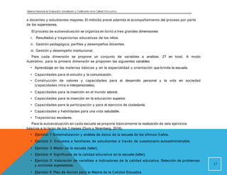 Sistema Nacional de Evaluación, Acreditacióny Certificación dela Calidad Educativa
a docentes y estudiantes mayores. El método prevé además el acompañamiento del proceso por parte
de los supervisores.
El proceso de autoevaluación se organiza en torno a tres grandes dimensiones:
i. Resultados y trayectorias educativas de los niños.
ii. Gestión pedagógica, perfiles y desempeños docentes.
iii. Gestión y desempeño institucional.
Para cada dimensión se propone un conjunto de variables a analizar, 27 en total. A modo
ilustrativo, para la primera dimensión se proponen las siguientes variables:
• Aprendizaje en las materias básicas y en la especialidad u orientación que brinda la escuela.
• Capacidades para el estudio y la comunicación.
• Construcción de valores y capacidades para el desarrollo personal y la vida en sociedad
(capacidades intra e interpersonales).
• Capacidades para la inserción en el mundo laboral.
• Capacidades para la inserción en la educación superior.
• Capacidades para la participación y para el ejercicio de ciudadanía.
• Capacidades y habilidades para una vida saludable.
• Trayectorias escolares.
Para la autoevaluación en cada escuela se propone básicamente la realización de seis ejercicios
básicos a lo largo de los 3 meses (Duro y Nirenberg, 2016).
• Ejercicio 1: Sistematización y análisis de datos de la escuela de los últimos 5 años.
• Ejercicio 2: Encuesta a familiares de estudiantes a través de cuestionario autoadministrable.
• Ejercicio 3: Misión de la escuela (taller).
• Ejercicio 4: Significado de la calidad educativa en la escuela (taller).
• Ejercicio 5: Valoración de variables e indicadores de la calidad educativa. Selección de problemas
y acciones superadoras.
• Ejercicio 6: Plan de Acción para la Mejora de la Calidad Educativa.
17
 