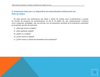 Sistema Nacional de Evaluación, Acreditacióny Certificación dela Calidad Educativa
5. Cuestiones clave para un dispositivo de autoevaluación institucional con
fines de mejora
En esta sección nos proponemos dar ideas y pistas de trabajo para la planificación y puesta
en marcha de procesos de autoevaluación en las IE. El diseño de una autoevaluación involucra
cinco preguntas principales, que se articulan con los elementos centrales de la evaluación explicados
en la primera sección de este texto:
i) ¿Para qué vamos a evaluar?
ii) ¿Qué queremos evaluar?
iii) ¿Quién va a evaluar?
iv) ¿Cómo vamos a evaluar?
v) ¿Cómo vamos a utilizar los resultados de la evaluación?
22
 