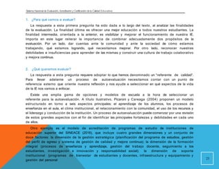 Sistema Nacional de Evaluación, Acreditacióny Certificación dela Calidad Educativa
1. ¿Para qué vamos a evaluar?
La respuesta a esta primera pregunta ha sido dada a lo largo del texto, al analizar las finalidades
de la evaluación. La finalidad última es ofrecer una mejor educación a todos nuestros estudiantes. La
finalidad intermedia, orientada a la anterior, es visibilizar y mejorar el funcionamiento de nuestra IE.
Importa en este lugar reiterar la importancia de combinar adecuadamente dos propósitos de la
evaluación. Por un lado, dar cuentas ante la comunidad y ante la sociedad de cómo estamos
trabajando, qué estamos logrando, qué necesitamos mejorar. Por otro lado, reconocer nuestras
debilidades e insuficiencias para aprender de las mismas y construir una cultura de trabajo colaborativo
y mejora continua.
2. ¿Qué queremos evaluar?
La respuesta a esta pregunta requiere adoptar lo que hemos denominado un “referente de calidad”.
Para llevar adelante un proceso de autoevaluación necesitamos contar con un punto de
referencia externo que oriente nuestra reflexión y nos ayude a seleccionar en qué aspectos de la vida
de la IE nos vamos a enfocar.
Existe una amplia gama de opciones y modelos de escuela a la hora de seleccionar un
referente para la autoevaluación. A título ilustrativo, Picaroni y Careaga (2004) proponen un modelo
estructurado en torno a seis aspectos principales: el aprendizaje de los alumnos, los procesos de
enseñanza en el aula, el clima institucional, el relacionamiento con la comunidad, el uso de los recursos y
el liderazgo y conducción de la institución. Un proceso de autoevaluación puede comenzar por una revisión
de estos grandes aspectos con el fin de identificar las principales fortalezas y debilidades en cada uno
de ellos.
Otro ejemplo es el modelo de acreditación de programas de estudio de instituciones de
educación superior del SINEACE (2016), que incluye cuatro grandes dimensiones y un conjunto de
doce factores: la dimensión de la gestión estratégica (planificación del programa de estudios, gestión
del perfil de egreso y sistema de gestión de calidad y mejora continua); la dimensión de la formación
integral (procesos de enseñanza y aprendizaje, gestión del trabajo docente, seguimiento a los
estudiantes, investigación e innovación y responsabilidad social); la dimensión de soporte
institucional (programas de bienestar de estudiantes y docentes, infraestructura y equipamiento y
gestión del personal 23
 