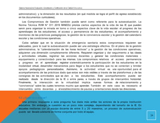Sistema Nacional de Evaluación, Acreditacióny Certificación dela Calidad Educativa
administrativo); y la dimensión de los resultados (en qué medida se logra el perfil de egreso establecido
en los documentos curriculares).
Los Compromisos de Gestión también puede servir como referente para la autoevaluación. La
Norma Técnica RVM N° 011 2019 MINEDU prioriza ciertos aspectos de la vida de las IE que pueden
servir para organizar la mirada en torno a cinco aspectos clave de la vida escolar: el progreso de los
aprendizajes de los estudiantes; el acceso y permanencia de los estudiantes; el acompañamiento y
monitoreo de las prácticas pedagógicas; la gestión de la convivencia escolar y la gestión del calendario
escolar y las condiciones operativas.
Cabe señalar que en la situación de emergencia sanitaria estos compromisos requieren ser
adecuados, para lo cual la autoevaluación puede ser una estrategia efectiva. En el plano de la gestión
administrativa, la “calendarización de las horas lectivas” y la gestión de las condiciones operativas,
adquieren una dimensión completamente diferente. Requieren organizar y dar seguimiento a las clases
y actividades virtuales, registrar las acciones docentes y generar las condiciones materiales -
equipamiento y conectividad- para las mismas. Los compromisos relativos al acceso permanencia
y progreso en el aprendizaje registrar sistemáticamente la participación de los estudiantes en la
modalidad virtual, desarrollar mecanismos para llegar a los estudiantes que no se conectan y brindar
apoyos pedagógicos personalizados. Asimismo, la actividad virtual es una oportunidad para el
acompañamiento de las prácticas dado que estas son más visibles a través de las plataformas y de las
consignas de las actividades que se dan a los estudiantes. Este acompañamiento puede ser
realizado desde la dirección de la IE o entre pares, a través de grupos de intercambio horizontal.
Finalmente, la interacción en la virtualidad implica nuevas formas de relacionamiento y
“convivencia” sobre las cuales tenemos mucho que aprender. También en este caso es necesario el
intercambio entre docentes y el establecimiento de pautas y orientaciones desde las direcciones.
5.3. ¿Quién va a evaluar?
Una primera respuesta a esta pregunta fue dada más arriba: los actores de la propia institución
educativa. Sin embargo, la cuestión es un poco más compleja, dependiendo del tamaño de la IE. En
escuelas medianas con un equipo docente de entre 5 y 20 maestros, un proceso de autoevaluación
puede ser llevado adelante en forma conjunta por todo el equipo.
24
 