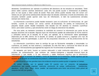 Sistema Nacional de Evaluación, Acreditacióny Certificación dela Calidad Educativa
decisiones. Consideremos por ejemplo el problema del abandono de los estudios en secundaria. Tener
datos sobre cuántos alumnos abandonan cada año nos puede ayudar a dimensionar el problema,
pero no nos ayuda a idear cursos de acción. Para esto último puede resultar más útil contar con
relatos de por qué ciertos adolescentes deciden dejar de estudiar, obtenidos a través de entrevistas. Una
encuesta también puede aportar este tipo de información, si bien los cuestionarios cerrados
siempre son menos ricos.
La información cuantitativa puede resultar necesaria - pero no suficiente- en instituciones de gran
tamaño, cuando se trabaja con varios cientos de estudiantes. En cambio, en instituciones de
pequeña escala puede resultar innecesaria. Una escuela con 50 alumnos no necesita cuantificar
datos para saber cuántos y qué estudiantes están en riesgo de abandonar los estudios.
Por otra parte, es necesario considerar la viabilidad de construir la información por parte de los
equipos docentes de la escuela. Algunos tipos de información pueden ser elaborados en forma externa
y utilizados dentro de la escuela. Es el caso, por ejemplo, de la información sobre aprendizajes
elaborada por la UMC. Dentro de la escuela, en cambio, se puede construir y organizar otro tipo de
información sobre los aprendizajes, a partir de las propuestas docentes y de las producciones de los
estudiantes.
La información cuantitativa tiene la ventaja de que es fácilmente manejable y comunicable. La
cualitativa, en cambio, es más extensa y complicada. Es más fácil leer y comunicar los datos de una
encuesta a 100 estudiantes que organizar los registros de 10 entrevistas en profundidad.
Es necesario, por tanto, buscar un camino adecuado a cada institución educativa y a cada
proceso de autoevaluación, que combine de manera inteligente y razonable diversos tipos de
información y que resulte, a la vez, relevante y viable. Relevante significa que la información
realmente aporta al proceso de análisis y toma de decisiones en la institución. Viable significa que los
equipos de la IE están en condiciones de producir y sistematizar la información.
La identificación de tres grandes tipos de evidencia empírica puede ayudar a organizar el trabajo.
En primer término, por lo general cada IE cuenta con un conjunto de indicadores
estadísticos que puede organizar: matrícula, promoción de cursos, calificaciones, inasistencias,
abandono, entre otros. Estos datos pueden ser organizados para tener una primera visión global del
conjunto de la IE, por grados
26
 