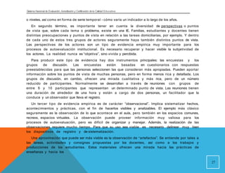 Sistema Nacional de Evaluación, Acreditacióny Certificación dela Calidad Educativa
o niveles, así como en forma de serie temporal - cómo varía un indicador a lo largo de los años.
En segundo término, es importante tener en cuenta la diversidad de perspectivas o puntos
de vista que, sobre cada tema o problema, existe en una IE. Familias, estudiantes y docentes tienen
distintas preocupaciones y puntos de vista en relación a las tareas domiciliarias, por ejemplo. Y dentro
de cada uno de estos tres grupos de actores seguramente haya también distintos puntos de vista.
Las perspectivas de los actores son un tipo de evidencia empírica muy importante para los
procesos de autoevaluación institucional. Es necesario recuperar y hacer visible la subjetividad de
los actores. La realidad nunca es “objetiva”, sino vivida y percibida.
Para producir este tipo de evidencia hay dos instrumentos principales: las encuestas y los
grupos de discusión. Las encuestas están basadas en cuestionarios con respuestas
preestablecidas para que las personas seleccionen las que consideran más apropiadas. Pueden aportar
información sobre los puntos de vista de muchas personas, pero en forma menos rica y detallada. Los
grupos de discusión, en cambio, ofrecen una mirada cualitativa y más rica, pero de un número
reducido de participantes. Normalmente se desarrollan a través de reuniones con grupos de
entre 6 y 10 participantes que representan un determinado punto de vista. Las reuniones tienen
una duración de alrededor de una hora y están a cargo de dos personas, un facilitador que la
conduce y un observador que lleva el registro.
Un tercer tipo de evidencia empírica es de carácter “observacional”. Implica sistematizar hechos,
acontecimientos y prácticas, con el fin de hacerlos visibles y analizables. El ejemplo más clásico
seguramente es la observación de lo que acontece en el aula, pero también en los espacios comunes,
recreos, espacios virtuales. La observación puede proveer información muy valiosa para los
procesos de autoevaluación, pero es difícil de organizar y manejar. Además, la realización de las
observaciones requiere mucho tiempo. Para que su uso sea viable es necesario delinear muy bien
los dispositivos de registro y de sistematización.
Una aproximación que puede ser más viable es la observación de “artefactos”. Se entiende por tales a
las tareas, actividades y consignas propuestas por los docentes, así como a los trabajos y
producciones de los estudiantes. Estos materiales ofrecen una mirada hacia las prácticas de
enseñanza y hacia los
27
 