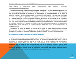 Sistema Nacional de Evaluación, Acreditacióny Certificación dela Calidad Educativa
Estos factores y componentes deben, principalmente, estar referidos a cuestiones
modificables dentro de la institución.
Un ejemplo para hacer más comprensible la idea es el siguiente. A partir de la revisión de distinto tipo
de evidencias en una IE secundaria se identificó como problema principal a abordar el hecho de que
“las prácticas de enseñanza no promueven los aprendizajes de calidad esperados en un marco de
educación inclusiva”. Se identificó además un conjunto de otros problemas o factores, que contribuyen
a generar ese problema principal. Los factores fueron: i) la inadecuación de las metodologías
de trabajo en el aula; ii) la insuficiencia de la formación permanente de los docentes; iii) las situaciones
de estrés profesional vividos por los docentes; y iv) la falta de empatía con los estudiantes. A la vez,
para este último factor se identificaron los siguientes componentes o aspectos: considerar la diversidad
del alumnado solamente en el discurso, poner siempre la responsabilidad del fracaso en los estudiantes y
la tendencia a olvidar el contexto del que proviene cada alumno. Del mismo modo se procede con los
otros tres factores.
El diagrama de espina de pescado es solo una de las formas en que la reflexión se puede organizar.
Obviamente se puede utilizar otro tipo de mapa conceptual. Lo importante es utilizar la evidencia para
organizar una visión de los problemas que permita identificar posibles acciones y transformaciones.
29
6. Condiciones para la viabilidad de la autoevaluación
La implementación de un proceso de autoevaluación requiere condiciones que lo hagan viable. Algunas
de estas condiciones dependen del sistema educativo, en tanto otras dependen de la propia IE y de su
conducción. La principal condición externa es contar con el tiempo necesario. La autoevaluación
requiere mucho trabajo fuera del aula, pero normalmente a los docentes se les remunera
únicamente por las horas de labor dentro de ellas. Este es un problema común a toda la región
latinoamericana, que requiere una demanda sostenida a mediano plazo. Necesitamos desarrollar una
concepción del trabajo docente y de las condiciones contractuales que incluyen tiempo de trabajo
remunerado fuera del aula, algo que es habitual en los países desarrollados.
 