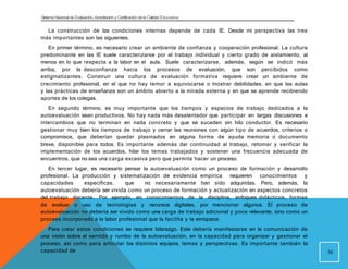 Sistema Nacional de Evaluación, Acreditacióny Certificación dela Calidad Educativa
La construcción de las condiciones internas depende de cada IE. Desde mi perspectiva las tres
más importantes son las siguientes.
En primer término, es necesario crear un ambiente de confianza y cooperación profesional. La cultura
predominante en las IE suele caracterizarse por el trabajo individual y cierto grado de aislamiento, al
menos en lo que respecta a la labor en el aula. Suele caracterizarse, además, según se indicó más
arriba, por la desconfianza hacia los procesos de evaluación, que son percibidos como
estigmatizantes. Construir una cultura de evaluación formativa requiere crear un ambiente de
crecimiento profesional, en el que no hay temor a equivocarse o mostrar debilidades, en que las aulas
y las prácticas de enseñanza son un ámbito abierto a la mirada externa y en que se aprende recibiendo
aportes de los colegas.
En segundo término, es muy importante que los tiempos y espacios de trabajo dedicados a la
autoevaluación sean productivos. No hay nada más desalentador que participar en largas discusiones e
intercambios que no terminan en nada concreto y que se suceden sin hilo conductor. Es necesario
gestionar muy bien los tiempos de trabajo y cerrar las reuniones con algún tipo de acuerdos, criterios o
compromisos, que deberían quedar plasmados en alguna forma de ayuda memoria o documento
breve, disponible para todos. Es importante además dar continuidad al trabajo, retomar y verificar la
implementación de los acuerdos, hilar los temas trabajados y sostener una frecuencia adecuada de
encuentros, que no sea una carga excesiva pero que permita hacer un proceso.
En tercer lugar, es necesario pensar la autoevaluación como un proceso de formación y desarrollo
profesional. La producción y sistematización de evidencia empírica requieren conocimientos y
capacidades específicas, que no necesariamente han sido adquiridas. Pero, además, la
autoevaluación debería ser vivida como un proceso de formación y actualización en aspectos concretos
del trabajo docente. Por ejemplo, en conocimientos de la disciplina, enfoques didácticos, formas
de evaluar o uso de tecnologías y recursos digitales, por mencionar algunos. El proceso de
autoevaluación no debería ser vivido como una carga de trabajo adicional y poco relevante, sino como un
proceso incorporado a la labor profesional que la facilita y la enriquece.
Para crear estas condiciones se requiere liderazgo. Este debería manifestarse en la comunicación de
una visión sobre el sentido y rumbo de la autoevaluación, en la capacidad para organizar y gestionar el
proceso, así como para articular los distintos equipos, temas y perspectivas. Es importante también la
capacidad de 30
 