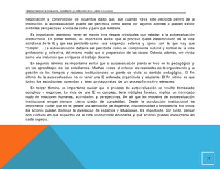 Sistema Nacional de Evaluación, Acreditacióny Certificación dela Calidad Educativa
negociación y construcción de acuerdos dado que, aun cuando haya sido decidida dentro de la
institución, la autoevaluación puede ser percibida como ajena por algunos actores o pueden existir
distintas perspectivas acerca de cómo y para qué realizarla.
Es importante, asimismo, tener en mente tres riesgos principales con relación a la autoevaluación
institucional. En primer término, es importante evitar que el proceso quede desarticulado de la vida
cotidiana de la IE y que sea percibido como una exigencia externa y ajena con la que hay que
“cumplir”. La autoevaluación debería ser percibida como un componente natural y normal de la vida
profesional y colectiva, del mismo modo que la preparación de las clases. Debería, además, ser vivida
como una instancia que enriquece el trabajo docente.
En segundo término, es importante evitar que la autoevaluación pierda el foco en lo pedagógico y
en los aprendizajes de los estudiantes. Muchas veces al enfocar las realidades de la organización y la
gestión de los tiempos y recursos institucionales se pierde de vista su sentido pedagógico. El fin
último de la autoevaluación no es tener una IE ordenada, organizada y reluciente. El fin último es que
todos los estudiantes aprendan y sean protagonistas de un proceso formativo relevantes.
En tercer término, es importante cuidar que el proceso de autoevaluación no resulte demasiado
complejo y engorroso. La vida de una IE es compleja, tiene múltiples facetas, implica un intrincado
nudo de relaciones humanas, actividades y perspectivas. De allí que los modelos de autoevaluación
institucional tengan siempre cierto grado de complejidad. Desde la conducción institucional es
importante cuidar que no se genere una sensación de dispersión, discontinuidad o impotencia. No todos
los actores pueden dominar la diversidad de espacios y situaciones. Es importante, por tanto, pensar
con cuidado en qué aspectos de la vida institucional enfocarse y qué actores pueden involucrarse en
cada aspecto.
31
 
