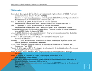 Sistema Nacional de Evaluación, Acreditacióny Certificación dela Calidad Educativa
7. Referencias
Cuadra, G., & Sandoya , J. (2017). Estudio: Aprendizajes de la implementación del SCGE. Federación
Latinoamericana de Colegios Jesuitas (FLACSI).
Obtenido de https://www.flacsi.net/wp- content/uploads/2020/01/Resumen-Ejecutivo-Estudio-
Aprendizajes-en- la-Implementación-del-SCGE-2017.pdf.
Duro, E., & Nirenberg, O. (2014). Autoevaluación de escuelas primarias.
Instrumento de Autoevaluación de la Calidad Educativa-IAC. Buenos Aires: UNICEF.
Duro, E., & Nirenberg, O. (2016). Autoevaluación de escuelas secundarias.
Instrumento de Autoevaluación de la Calidad Educativa - IACE. Buenos Aires: UNICEF.
Facultad Latinoamericana de Ciencias Sociales. (2008). Programa escuelas de calidad. Evaluación
externa 2008. Ciudad de México: FLACSO.
Lorea, A. (2003). Modelo de autoevaluación de centro del programa escuelas de calidad. Ciudad de
México: Secretaría de Educación Pública.
Ministerio de Educación de Ecuador. (2013). Autoevaluación institucional. Quito:
Ministerio de Educación.
Nirenberg, O. (2018). Autoevaluación institucional: un camino para mejorar la gestión escolar y las
políticas educativas. Buenos Aires: Teseopress.
OCDE . (2013). Synergies for Better Learning. An International Perspective on Evaluation and
Assessment. París: OCDE.
Picaroni, B., & Careaga, A. (2004). Aportes para la autoevaluación de centros educativos. Montevideo:
Organización de Estados Americanos.
Ravela, P. (2006). Fichas didácticas. Para comprender las evaluaciones educativas. Santiago:
San Marino.
Ravela, P., Picaroni, B., & Loureiro, G. (2017). Cómo mejorar la evaluación en el
aula. Montevideo: Grupo MAGRO.
SINEACE. (2016). Modelo de Acreditación para Programas de Estudios de Institutos y Escuelas de
Educación Superior. Recuperado el 03 de julio de
2016, de https://www.sineace.gob.pe/wp- content/uploads/2017/07/Anexo-a-la-Resolucion-N°-
076-2016-DEA-
IEES.pdf. 32
 