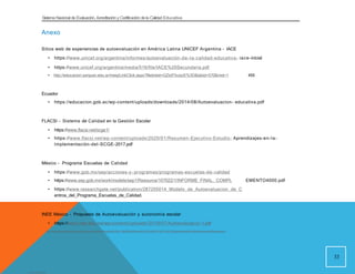 Sistema Nacional de Evaluación, Acreditacióny Certificación dela Calidad Educativa
Anexo
Sitios web de experiencias de autoevaluación en América Latina UNICEF Argentina - IACE
• https://www.unicef.org/argentina/informes/autoevaluación-de-la-calidad-educativa- iace-inicial
• https://www.unicef.org/argentina/media/516/file/IACE%20Secundaria.pdf
• http://educacion.sanjuan.edu.ar/mesj/LinkClick.aspx?fileticket=GZtzP3vzzrE%3D&tabid=570&mid=1 455
Ecuador
• https://educacion.gob.ec/wp-content/uploads/downloads/2014/08/Autoevaluacion- educativa.pdf
FLACSI - Sistema de Calidad en la Gestión Escolar
• https://www.flacsi.net/scge1/
• https://www.flacsi.net/wp-content/uploads/2020/01/Resumen-Ejecutivo-Estudio- Aprendizajes-en-la-
Implementación-del-SCGE-2017.pdf
México - Programa Escuelas de Calidad
• https://www.gob.mx/sep/acciones-y -programas/programas-escuelas-de-calidad
• https://www.sep.gob.mx/work/models/sep1/Resource/107022/1/INFORME_FINAL._COMPL EMENTO4000.pdf
• https://www.researchgate.net/publication/287205014_Modelo_de_Autoevaluacion_de_C
entros_del_Programa_Escuelas_de_Calidad.
INEE México - Propuesta de Autoevaluación y autonomía escolar
• https://www.inee.edu.mx/wp-content/uploads/2019/07/Autoevaluacio-1.pdf
33
View publication stats
http://repositorio.sineace.gob.pe/repositorio/bitstream/handle/20.500.12982/6261/Ravela%20-%20ARTICULO%20-%20autoevaluación%20institucional.pdf?sequence=4
 