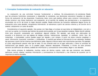 Sistema Nacional de Evaluación, Acreditacióny Certificación dela Calidad Educativa
1. Conceptos fundamentales de evaluación en educación
La evaluación es una actividad humana fundamental y continua. Es consustancial a la conciencia. Desde
que los primeros homínidos comenzaron a desarrollar la conciencia, sus decisiones estuvieron basadas en alguna
forma de evaluación de las situaciones. Cuestiones tales como qué piedras utilizar para construir instrumentos o
dónde construir una choza implicaron una evaluación, en el sentido de analizar sus percepciones y su experiencia
acumulada con el fin de tomar la mejor decisión posible. Desde entonces los humanos realizamos alguna forma de
evaluación ante cada decisión: recopilamos información, la valoramos a partir de ciertos criterios y, en función de lo
anterior, adoptamos un curso de acción.
Consideremos el siguiente ejemplo. Una pareja con hijos llega a la etapa en que éstos se independizan y se van a
vivir por su cuenta. La vivienda que habitan les queda ahora grande, por lo que resuelven mudarse. Deben decidir adónde.
Ante esta situación comenzarán por establecer algunos criterios. Por ejemplo, qué zonas son adecuadas de
acuerdo a la distancia con sus lugares de trabajo, cuántas habitaciones necesitan, si prefieren cierto tipo de
materiales o luminosidad, cuánto pueden pagar por alquiler o por compra. A partir de estos criterios empiezan a
reunir información buscando viviendas y visitándolas. A medida que reúnen la información la van valorando. Analizan
las opciones a partir de los criterios que definieron antes. Algunos criterios serán más importantes que otros. Por ejemplo,
el costo seguramente pesará más que el resto. Si una vivienda está en el lugar adecuado y tiene la cantidad de
habitaciones que desean, pero no la pueden pagar, deberán descartarla. Finalmente, a través de este proceso
iterativo de definición de criterios, análisis de información y contrastación entre ambos, llegan a una decisión.
Este mismo proceso lo realizamos, muchas veces sin darnos cuenta, cada vez que tomamos una decisión:
definimos ciertos criterios, reunimos información y contrastamos la información y los criterios de acuerdo con la
importancia relativa de éstos.
5
 