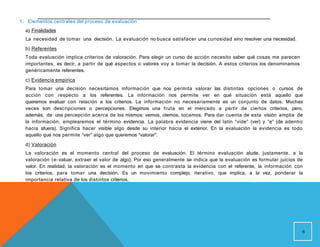 1. Elementos centrales del proceso de evaluación
a) Finalidades
La necesidad de tomar una decisión. La evaluación no busca satisfacer una curiosidad sino resolver una necesidad.
b) Referentes
Toda evaluación implica criterios de valoración. Para elegir un curso de acción necesito saber qué cosas me parecen
importantes, es decir, a partir de qué aspectos o valores voy a tomar la decisión. A estos criterios los denominamos
genéricamente referentes.
c) Evidencia empírica
Para tomar una decisión necesitamos información que nos permita valorar las distintas opciones o cursos de
acción con respecto a los referentes. La información nos permite ver en qué situación está aquello que
queremos evaluar con relación a los criterios. La información no necesariamente es un conjunto de datos. Muchas
veces son descripciones o percepciones. Elegimos una fruta en el mercado a partir de ciertos criterios, pero,
además, de una percepción acerca de los mismos: vemos, olemos, tocamos. Para dar cuenta de esta visión amplia de
la información, emplearemos el término evidencia. La palabra evidencia viene del latín “vide” (ver) y “e” (de adentro
hacia afuera). Significa hacer visible algo desde su interior hacia el exterior. En la evaluación la evidencia es todo
aquello que nos permite “ver” algo que queremos “valorar”.
d) Valoración
La valoración es el momento central del proceso de evaluación. El término evaluación alude, justamente, a la
valoración (e-valuar, extraer el valor de algo). Por eso generalmente se indica que la evaluación es formular juicios de
valor. En realidad, la valoración es el momento en que se contrasta la evidencia con el referente, la información con
los criterios, para tomar una decisión. Es un movimiento complejo, iterativo, que implica, a la vez, ponderar la
importancia relativa de los distintos criterios.
6
 