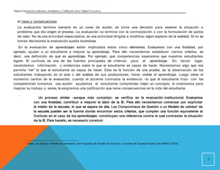 Sistema Nacional de Evaluación, Acreditacióny Certificación dela Calidad Educativa
e) Usos y consecuencias
La evaluación termina siempre en un curso de acción: se toma una decisión para resolver la situación o
problema que dio origen al proceso. La evaluación no termina con la contrastación o con la formulación de juicios
de valor. No es una actividad especulativa, es una actividad dirigida a modificar algún aspecto de la realidad. Si no se
toman decisiones la evaluación queda inconclusa.
En la evaluación de aprendizajes están implicados estos cinco elementos. Evaluamos con una finalidad, por
ejemplo, ayudar a un estudiante a mejorar su aprendizaje. Para ello necesitamos establecer ciertos criterios, es
decir, una definición de qué es aprendizaje. Por ejemplo, qué competencias esperamos que nuestros estudiantes
logren. El currículo es una de las fuentes principales de criterios para el aprendizaje. En tercer lugar,
necesitamos información o evidencias sobre lo que el estudiante es capaz de hacer. Necesitamos algo que nos
permita “ver” lo que el estudiante es capaz de hacer. Esta es la función de una prueba, de la observación de los
estudiantes trabajando en el aula o del análisis de sus producciones: hacer visible el aprendizaje. Luego viene el
momento central de la evaluación, cuando el docente contrasta la evidencia - lo que el estudiante hizo- con los
competencias tomamos una acción: ayudamos al estudiante comprender mejor un concepto, lo orientamos para
mejorar su trabajo o, veces, le asignamos una calificación que tiene consecuencias en la vida del estudiante.
.
7
Un proceso similar - aunque más complejo- se verifica en la evaluación institucional. Evaluamos
con una finalidad, contribuir a mejorar la labor de la IE. Para ello necesitamos comenzar por explicitar
la misión de la escuela, lo que se espera de ella. Los Compromisos de Gestión o un Modelo de calidad1 de
la escuela pueden ser la fuente donde encontrar estos criterios, que cumplen una función equivalente al
Currículo en el caso de los aprendizajes: constituyen una referencia contra la cual contrastar la situación
de la IE. Para hacerlo, es necesario construir
1 Véase, por ejemplo, el Modelo de Acreditación para Programas de Estudios de Institutos y Escuelas de Educacióń Superior del SINEACE (2016).
 