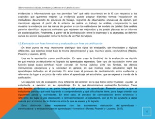 Sistema Nacional de Evaluación, Acreditacióny Certificación dela Calidad Educativa
evidencias o informaciones que nos permitan “ver” qué está ocurriendo en la IE con respecto a los
aspectos que queremos mejorar. La evidencia puede adoptar distintas formas: recopilación de
indicadores, descripción de procesos de trabajo, registros de observación, encuestas de opinión, por
mencionar algunos. A partir de lo anterior se realiza un trabajo de análisis, comparando lo que
muestra la evidencia con las metas de gestión o con los estándares del modelo de calidad. Este análisis
permite identificar aspectos centrales que requieren ser mejorados y se puede plasmar en un informe
de autoevaluación. Finalmente, a partir de la contrastación entre lo esperado y lo alcanzado, se definen
cursos de acción que pueden tomar la forma de un Plan de Mejora.
1.2. Evaluación con fines formativos y evaluación con fines de certificación
En este punto es muy importante distinguir dos tipos de evaluación, con finalidades y lógicas
diferentes, que solemos incluir bajo la misma denominación y que, muchas veces, confundimos (Ravela,
Picaroni y Loureiro, 2017).
Una es la evaluación como certificación. En este caso la finalidad de la evaluación es decidir
en qué medida un estudiante ha logrado los aprendizajes esperados. Este tipo de evaluación tiene una
función social: busca certificar, hacer constar en forma pública ante las familias, las demás
instituciones educativas y la sociedad en general, en qué medida cada estudiante logró los
aprendizajes definidos en el currículo. En este caso el proceso de contrastación entre evidencia y
referente da lugar a un juicio de valor sobre el aprendizaje del estudiante, que se expresa a través de la
calificación.
Un segundo tipo de evaluación, muy diferente del anterior, es la que tiene como finalidad ayudar al
estudiante a avanzar en su aprendizaje. Es lo que denominamos evaluación formativa. Tiene
una función didáctica y es parte integral del proceso de aprendizaje. Pretende ayudar a que el
estudiante perciba qué está logrando o comprendiendo y qué dificultades tiene, para luego orientar sus
siguientes pasos y actividades. En este caso, el proceso de contrastación entre evidencia y
referente da lugar a una devolución o retroalimentación al estudiante, con el fin de ayudarle a darse
cuenta por sí mismo de la distancia entre lo que se espera y lo logrado.
Esta distinción suele expresarse con las expresiones evaluación del aprendizaje -
certificadora- y evaluación para el aprendizaje - formativa- (Ravela, Picaroni y Loureiro, 2017).
8
 