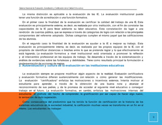 Sistema Nacional de Evaluación, Acreditacióny Certificación dela Calidad Educativa
La misma distinción es aplicable a la evaluación de las IE. La evaluación institucional puede
tener una función de acreditación o una función formativa.
En el primer caso la finalidad de la evaluación es certificar la calidad del trabajo de una IE. Esta
evaluación es principalmente externa, es decir, es realizada por otra institución, con el fin de constatar las
capacidades de la IE para llevar adelante su labor educativa. Esta constatación da lugar a una
rendición de cuentas pública, que se expresa a través de categorías de logro con relación a los principales
componentes del referente adoptado. Dichas categorías cumplen el mismo papel que las calificaciones
de los alumnos.
En el segundo caso la finalidad de la evaluación es ayudar a la IE a mejorar su trabajo. Esta
evaluación es principalmente interna, es decir, es realizada por los propios equipos de la IE, con el
propósito de identificar distancias o brechas entre lo que se pretende lograr y lo que efectivamente se
está logrando. La evaluación formativa a nivel institucional está orientada a promover la reflexión
y el intercambio profesional en los equipos de trabajo. Se desarrolla a través de la sistematización y
análisis de evidencias sobre las fortalezas y debilidades. Tiene como resultado principal la formulación e
implementación de acciones de mejora.
9
2. Autoevaluación y cultura de la evaluación en las instituciones educativas
La evaluación siempre se propone modificar algún aspecto de la realidad. Evaluación certificadora
y evaluación formativa difieren sustancialmente con relación a cómo generar las modificaciones.
La evaluación “certificadora” enfatiza las motivaciones o incentivos externos. Intenta motivar al
estudiante para aprender, a través de la obtención de una buena nota y alcanzar el
reconocimiento de sus padres, y de la promesa de acceder al siguiente nivel educativo o conseguir
trabajo en el futuro. La evaluación formativa, en cambio, enfatiza las motivaciones internas del
estudiante: el disfrute del hecho de comprender, la gratificación por ser capaz de hacer algo nuevo,
la sensación de auto superación.
Como consecuencia del predominio que ha tenido la función de certificación en la historia de los
sistemas educativos en la sociedad industrial, la calificación muchas veces se transforma en un fin en sí
mismo. Los estudiantes no trabajan
 