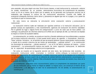 Sistema Nacional de Evaluación, Acreditacióny Certificación dela Calidad Educativa
para aprender, sino para lograr una nota. De la misma manera, a nivel institucional la evaluación externa
se puede transformar en un proceso administrativo burocrático de cumplimiento de requisitos,
como un fin en sí mismo. De la mano con lo anterior, se ha generado una concepción punitiva de la
evaluación, que impregna la cultura de las instituciones educativas. Cuando nos hablan de
evaluación enseguida sentimos cierto temor y pensamos en alguien que nos va a juzgar y va a poner de
manifiesto lo que no hacemos bien.
En este marco es relevante la articulación entre evaluación externa y autoevaluación
institucional.
La evaluación externa suele ser realizada por agentes externos a la institución educativa, por lo
general cuerpos de supervisores o, más recientemente, agencias de evaluación de distinta naturaleza.
Por lo general da lugar a alguna forma de categorización o juicio de valor que se hace público. Los
rankings o la publicación de informes externos en la Web son un ejemplo de ello. La intención es impulsar
la mejora a través de la presión externa.
La autoevaluación, en cambio, es puesta en marcha y llevada adelante por los profesionales y equipos
de la propia institución educativa - si bien puede existir apoyo de agentes u orientadores externos-.
Tiene carácter formativo, en el sentido de que se propone generar nuevas capacidades institucionales
a través de la revisión colectiva de las metas de aprendizaje - ¿adónde vamos? - y la construcción
de diversidad de evidencias - ¿dónde estamos? - , con el fin de definir procesos de mejora - ¿cómo
avanzamos? - . La autoevaluación implica una suerte de meta cognición institucional, el desarrollo
de la capacidad de aprendizaje colectivo en la organización.
Tal como se muestra en la siguiente sección de este texto, las tendencias más recientes en
evaluación institucional están orientadas a combinar ambos enfoques. La evaluación externa
incluye un componente de autoevaluación y revisión interna por parte de los equipos de la institución.
La autoevaluación se hace a partir de un referente de calidad definido externamente y se enriquece con
aportes y miradas de actores externos. Esta articulación aparece expresada de manera muy clara en la
propuesta del SINEACE (2017: 8):
La acreditación, entendida como reconocimiento público al cumplimiento de estándares por parte
de una institución, por sí misma no mejora la calidad. La mejora nace y se construye al interior de las
instituciones, y en ello radica el valor de la autoevaluación. En tal sentido, la autoevaluación se
constituye en 10
 