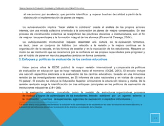 Sistema Nacional de Evaluación, Acreditacióny Certificación dela Calidad Educativa
el mecanismo por excelencia, que permite identificar y superar brechas de calidad a partir de la
elaboración e implementación de planes de mejora.
La autoevaluación implica “hacer visible lo cotidiano” desde el análisis de los propios actores
internos, con una mirada colectiva orientada a la concreción de planes de mejora consensuados. En ese
proceso de construcción colectiva se resignifican las prácticas docentes e institucionales, con el fin
de mejorar los aprendizajes y la formación integral de los alumnos (Picaroni & Careaga, 2004) .
La autoevaluación institucional requiere desarrollar una cultura de la evaluación formativa,
es decir, crear un conjunto de hábitos con relación a la revisión y la mejora continua en la
organización de la escuela, en las formas de enseñar y en la evaluación de los estudiantes. Requiere un
modo de ser institución que se caracterice por la confianza en las propias capacidades para progresar y
por el hábito de poner en marcha pequeños cambios en forma constante.
3. Enfoques y políticas de evaluación de los centros educativos
Hace pocos años la OCDE publicó la mayor revisión internacional y comparada de políticas
de evaluación en educación que se haya realizado hasta el momento (OCDE, 2013). El estudio incluye
una sección específica dedicada a la evaluación de los centros educativos, basada en una minuciosa
revisión de las investigaciones existentes, en 25 informes de caso nacionales y en visitas de campo a
15 países2. El estudio no incluye la Educación Superior, únicamente la educación básica y media. De la
revisión realizada surge la identificación de tres enfoques principales en las políticas de evaluación de
instituciones educativas (384-385):
i. la evaluación externa, concebida como la revisión de estructuras organizativas, procesos
de trabajo y logros de aprendizajes de los estudiantes, llevada adelante por un agente externo a
la institución - cuerpos de supervisores, agencias de evaluación o expertos individuales-;
2
El estudio abarca cinco grandes áreas temáticas: la evaluación de los aprendizajes de los estudiantes en las aulas, la evaluación del sistema educativo, la
evaluación de las instituciones educativas, la evaluación de los directivos y la evaluación de los docentes.
11
 