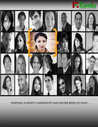 -10572754381504581525-257175www.ravelinconsultancy.comFINDING A RIGHT CANDIDATE HAS NEVER BEEN SO EASY…<br />-1162050-361950<br />RAVELIN: AN INTRODUCTION<br />                                             <br />Ravelin is a leading outsourcing organisation that thrives in providing various outsourcing services like staffing solution, facility management and security services. It is leading the outsourcing revolution by bringing cutting edge technology and innovation to the field.<br />It is managed by a league of professionals who are experts and leaders in their respective field. The organisation has an eminent panel of advisors who has immense knowledge in various industries and field of work. The research done at Ravelin for outsourcing, labour markets and other skill based industries are industry guidelines.<br /> <br />The Engagement Model<br />Ravelin engages its customer in more meaningful and value based relationship. Our value proposition is integrated where our customers are always at the center.<br />-15240083820Holistic- We are cross disciplinary, total value focused.<br />Systematic- We are detailed oriented and structured. Our engagement is rigorously applied in a structured management system.<br />Sustainable-We work and deliver for whole life cycle than short term gains at the expenses of long term consequences.<br />Optimal- We seek optimum results taking consideration of all conflicting objectives and accounts, be it cost, performance, resources or profits. <br />Risk- Strong decision making process through general compliance and risk.<br />HR STAFFING SOLUTIONS<br />HR Process Outsourcing- Payroll OutsourcingStaffing – Both Temporary and PermanentRecruitment & SelectionBenefits and Statutory Compliance OutsourcingTotal Manpower Selection Process Outsourcing<br />Ravelin Consultancy Services LLP. offers a complete range of Human Resource and recruitment services from conceptualization to execution & maintenance.<br />Ravelin believe in QUALITY in all business functions and services: Business Excellence, and Environmental standards, lean processes, sustainable practices. We have a large pool of skilled consultants in multiple technologies and functions who have been instrumental in writing the success stories. Our exceptional customer service, career opportunities and results oriented approach to employment enable us to create the right fit for both our customers and employees. Ravelin Staffing Solution serves all hiring needs, while partnering with our customers to meet their skill requirements and selectively matching our field staff to each assignment.Outsourcing of HR Services & selection and recruitment practices are professional & focused work segments of Ravelin which has been developed – with a Vision:<br />3057525146685<br />              <br />“To pioneer ourselves as the leader in outsourcing consulting in staffing and recruitment to facilitate our clients in focusing their strategic business”<br />Recruitment Solutions <br />2614295180340We assists leading organizations across industry segments with different level searches, i.e. from head hunting for senior and mid management level searches to mass recruitments for gross labour market and contract staffing, aiding our clients identify competent resources with strong professional track records to add value and create a competitive advantage for their business across the country.<br />Efficient and effective deliveries Information Excellence Feedback & Follow-up MechanismIndustry experts for different domain 24/7 support<br />3505200111125<br />40386001216660Our Executive Search – <br />Focuses on Senior Management; <br />Databases of industry specific people are developed and updated using the existing network and press releases in various magazines and journals. <br />Search and Scanning of domestic and international market are possible in specified industries and companies through Ravelin Consultancy Services existing network of business partners and associates in key markets.<br />Outsourcing Solutions <br />In Assessment Services, we assist our clients with assessment of candidates on key areas as required by the client.  Our preliminary screen tests and interviews probe candidate’s education & skills, past experience, aspiration levels, future plans, temperament, mental dexterity, general knowledge on current affairs etc.<br />  <br />Candidates are interviewed telephonically/ personally.  Aptitude tests are also administered to help us understand their job inclination better.<br />For pay roll outsourcing services we maintain the payroll of support staffs working at our client’s premises and consult for different statutory services.<br />Staffing Solutions-1162050-361950<br />,[object Object],RECRUITMENT PROCESS<br />3555365140970RAVELIN RESEARCH<br />Ravelin research is a comprehensive study of the labour market across geographies and predicts workforce requirements closely to come up with customized recruitment solutions to service different segments efficiently through a well-researched and scientific system.<br />Banking,  Financial & Insurance ServicesSoftware, IT, ITES & BPOConsumer GoodsRetailTelecomInfrastructure & ConstructionManufacturing & IndustrialEnergy, Power & ResourcesHealth Care & HospitalityHR STAFFING SOLUTIONS – INDUSTRY BASE <br />We are committed has translated into execution of many successful projects in India and across various industries. Ravelin has a proven track record of delivering solutions, tailor-made to Products & Services, to various industry verticals.<br />-1123950-361950<br />RAVELIN ADVANTAGE<br />Ravelin Staffing is a leader in human resource solutions. Our expert staff of trained professionals responds quickly and efficiently to your staffing requirements and hiring needs.<br />Whether you are looking for a temporary employee for a special distribution project, or a long-term solution in your administrative offices, or a permanent executive hire, or management and operation of an entire facility, Ravelin Staffing will fit the bill perfectly.<br />Ravelin sources and filters candidates through different medium like job boards, local media, social media print ads and own database enabling recruitment activity to occur in real time. Our HR Solutions can provide qualified, professional and experienced candidates from contract labour to junior executives to C” level management. We provide flexible arrangements to meet each client's needs resulting in the contracted professional being productive immediately. We have an extensive data bank of experienced candidates available for short and long term assignments. In addition, Ravelin handles all payroll and administration for the temps. <br />At Ravelin Staffing, we pride ourselves on our quick response time and excellent attention detail. From the moment you contact us, you can be assured that an experienced team will work toward just right solution for your organization.<br />       <br />1762125193040<br />Ravelin Consultancy Services<br />Plot No 607/2510-1/A<br />Gobind Prasad,Bomikhal<br />Bhubaneswar- 751010<br />Contact:  info@ravelinconsultancy.com<br />Mob- +91-98531-30476<br />                                                www.ravelinconsultancy.com<br />                                                               www.ravelin.co.in<br />