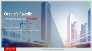 Copyright © 2016, Oracle and/or its affiliates. All rights reserved. | 1
Oracle’s Ravello
Virtual to Cloud (V2C) lift & shift
Richard Garsthagen
Director, Cloud Business Development EMEA
 