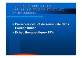 UNE CHANCE POUR LA LUTTE :
UN PAYS EXEMPT DE RESISTANCE AUX
ANTIPALUDIQUES



 Préserver cet ilôt de sensibilité dans
 l’Océan Indien
 Echec thérapeutique<15%
 