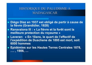 HISTORIQUE DU PALUDISME A
            MADAGASCAR

Diégo Diaz en 1937 est obligé de partir à cause de
la fièvre (Grandidier, 1928)
Ranavalona III : « La fièvre et la forêt sont la
meilleure protection du royaume »
Laveran: « En 10ans, le quart de l’effectif de
l’expédition de Duschene de 1895 est mort, soit
6000 hommes
Epidémies sur les Hautes Terres Centrales 1878,
…. , 1906, …
 