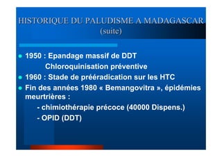 HISTORIQUE DU PALUDISME A MADAGASCAR
                 (suite)

 1950 : Epandage massif de DDT
       Chloroquinisation préventive
 1960 : Stade de prééradication sur les HTC
 Fin des années 1980 « Bemangovitra », épidémies
 meurtrières :
    - chimiothérapie précoce (40000 Dispens.)
    - OPID (DDT)
 