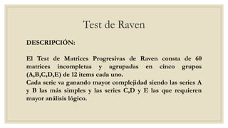 Test de Raven
DESCRIPCIÓN:
El Test de Matrices Progresivas de Raven consta de 60
matrices incompletas y agrupadas en cinco grupos
(A,B,C,D,E) de 12 items cada uno.
Cada serie va ganando mayor complejidad siendo las series A
y B las más simples y las series C,D y E las que requieren
mayor análisis lógico.
 