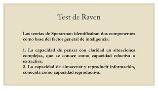 Test de Raven
Las teorías de Sperarman identificaban dos componentes
como base del factor general de inteligencia:
1. La capacidad de pensar con claridad en situaciones
complejas, que se conoce como capacidad eductiva o
extractiva.
2. La capacidad de almacenar y reproducir información,
conocida como capacidad reproductiva.
 